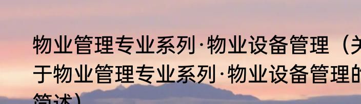 物业管理专业系列·物业设备管理（关于物业管理专业系列·物业设备管理的简述）