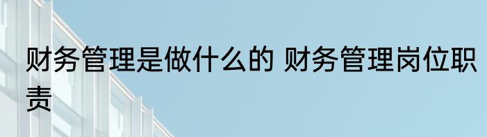财务管理是做什么的 财务管理岗位职责