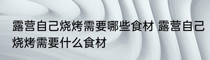 露营自己烧烤需要哪些食材 露营自己烧烤需要什么食材