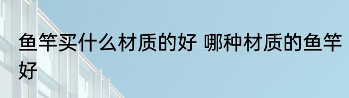 鱼竿买什么材质的好 哪种材质的鱼竿好