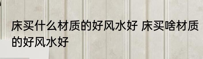 床买什么材质的好风水好 床买啥材质的好风水好