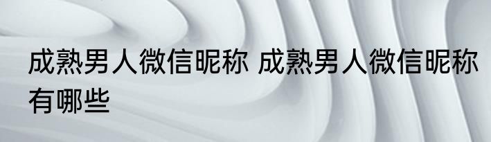 成熟男人微信昵称 成熟男人微信昵称有哪些