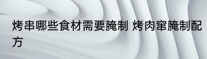 烤串哪些食材需要腌制 烤肉窜腌制配方