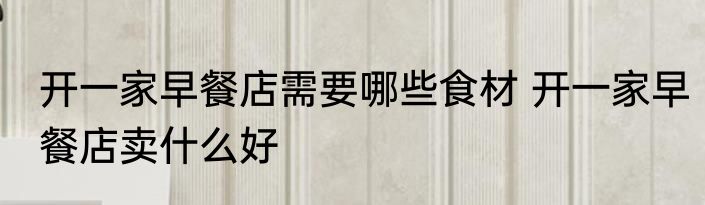 开一家早餐店需要哪些食材 开一家早餐店卖什么好