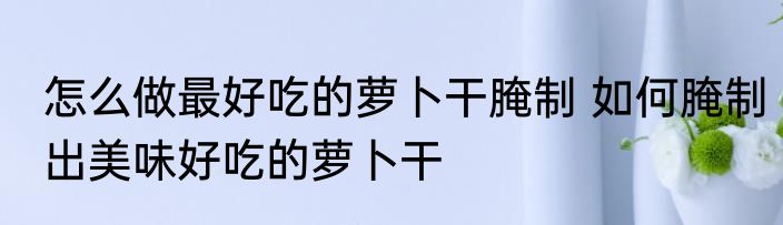 怎么做最好吃的萝卜干腌制 如何腌制出美味好吃的萝卜干