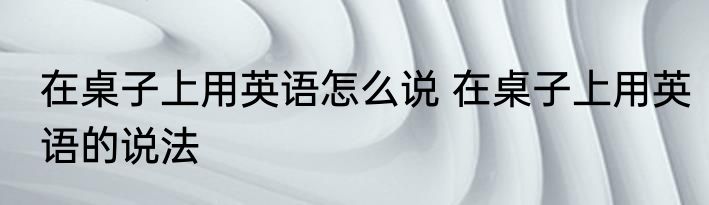 在桌子上用英语怎么说 在桌子上用英语的说法
