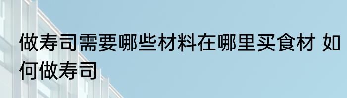 做寿司需要哪些材料在哪里买食材 如何做寿司