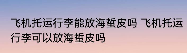 飞机托运行李能放海蜇皮吗 飞机托运行李可以放海蜇皮吗