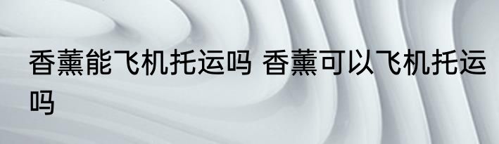 香薰能飞机托运吗 香薰可以飞机托运吗
