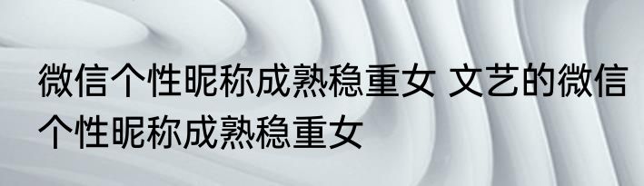 微信个性昵称成熟稳重女 文艺的微信个性昵称成熟稳重女
