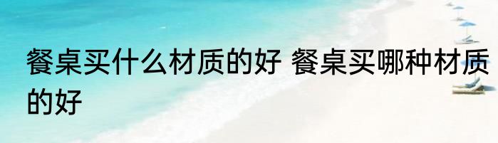 餐桌买什么材质的好 餐桌买哪种材质的好