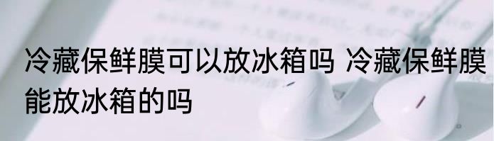冷藏保鲜膜可以放冰箱吗 冷藏保鲜膜能放冰箱的吗