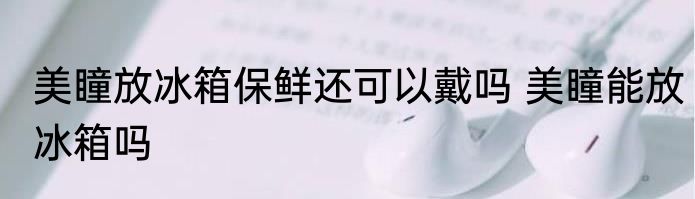 美瞳放冰箱保鲜还可以戴吗 美瞳能放冰箱吗