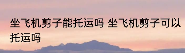 坐飞机剪子能托运吗 坐飞机剪子可以托运吗