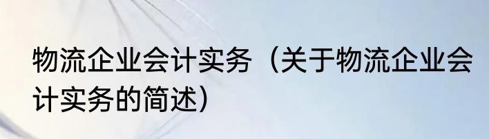 物流企业会计实务（关于物流企业会计实务的简述）