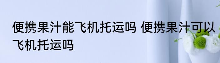 便携果汁能飞机托运吗 便携果汁可以飞机托运吗