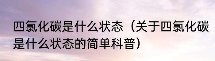 四氯化碳是什么状态（关于四氯化碳是什么状态的简单科普）