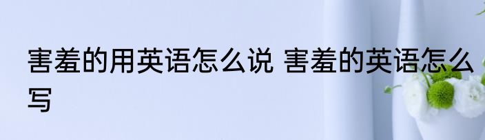 害羞的用英语怎么说 害羞的英语怎么写