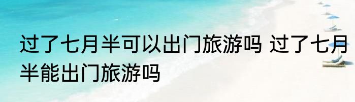 过了七月半可以出门旅游吗 过了七月半能出门旅游吗