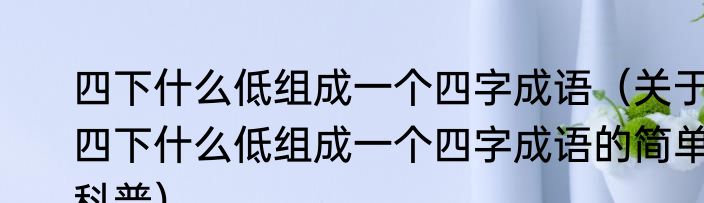 四下什么低组成一个四字成语（关于四下什么低组成一个四字成语的简单科普）