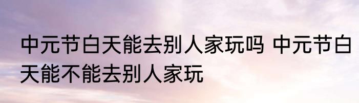 中元节白天能去别人家玩吗 中元节白天能不能去别人家玩