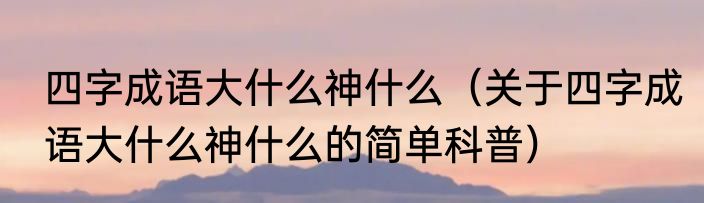 四字成语大什么神什么（关于四字成语大什么神什么的简单科普）