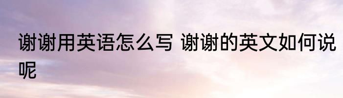 谢谢用英语怎么写 谢谢的英文如何说呢