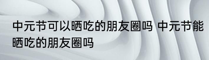 中元节可以晒吃的朋友圈吗 中元节能晒吃的朋友圈吗