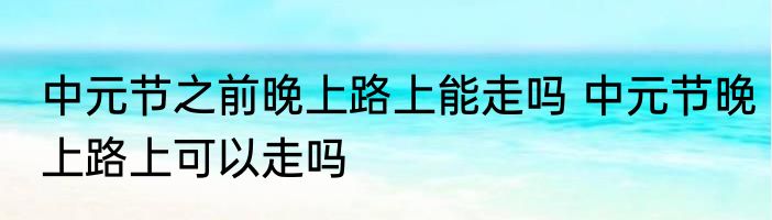 中元节之前晚上路上能走吗 中元节晚上路上可以走吗