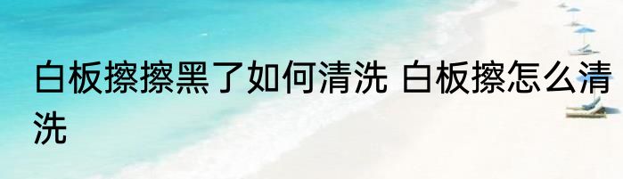 白板擦擦黑了如何清洗 白板擦怎么清洗