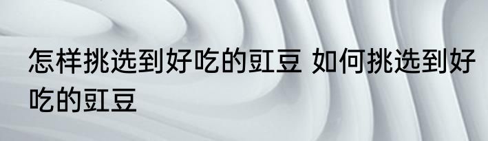 怎样挑选到好吃的豇豆 如何挑选到好吃的豇豆