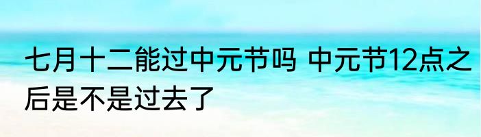 七月十二能过中元节吗 中元节12点之后是不是过去了