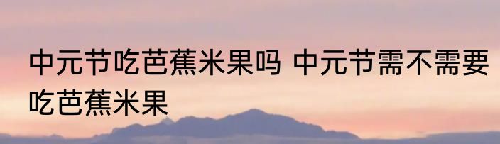 中元节吃芭蕉米果吗 中元节需不需要吃芭蕉米果