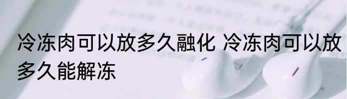 冷冻肉可以放多久融化 冷冻肉可以放多久能解冻