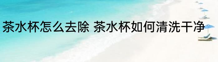 茶水杯怎么去除 茶水杯如何清洗干净