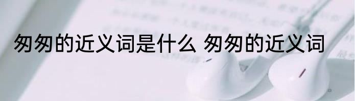 匆匆的近义词是什么 匆匆的近义词