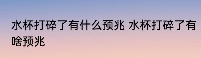 水杯打碎了有什么预兆 水杯打碎了有啥预兆