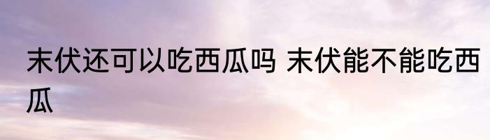 末伏还可以吃西瓜吗 末伏能不能吃西瓜