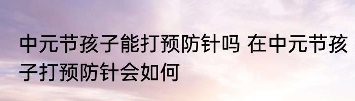 中元节孩子能打预防针吗 在中元节孩子打预防针会如何