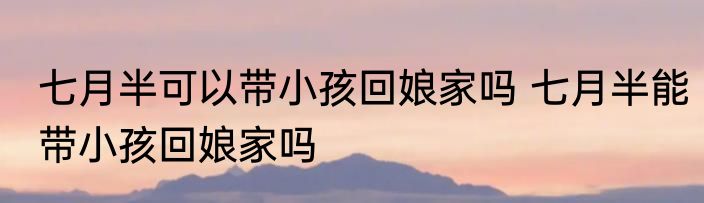 七月半可以带小孩回娘家吗 七月半能带小孩回娘家吗