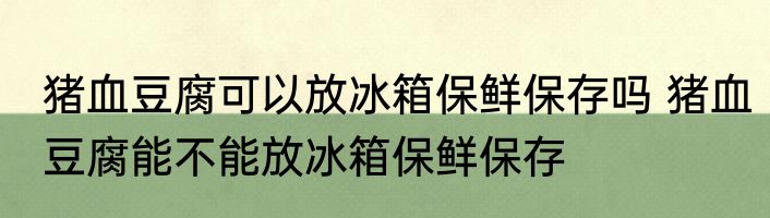 猪血豆腐可以放冰箱保鲜保存吗 猪血豆腐能不能放冰箱保鲜保存