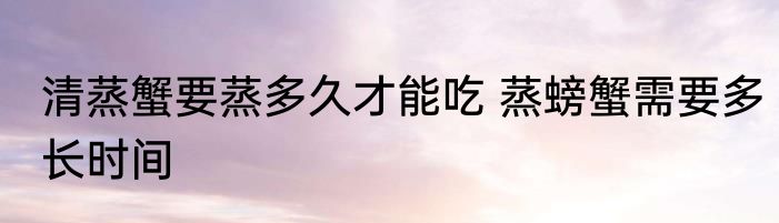 清蒸蟹要蒸多久才能吃 蒸螃蟹需要多长时间
