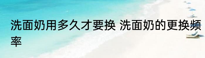 洗面奶用多久才要换 洗面奶的更换频率