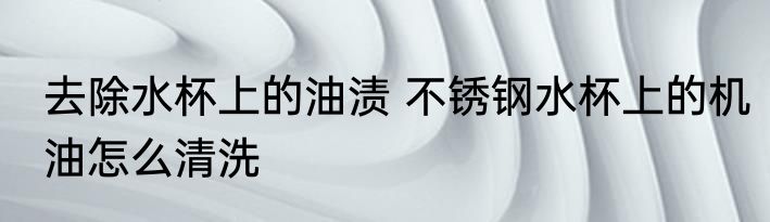 去除水杯上的油渍 不锈钢水杯上的机油怎么清洗