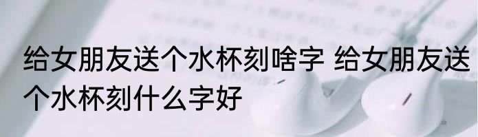 给女朋友送个水杯刻啥字 给女朋友送个水杯刻什么字好