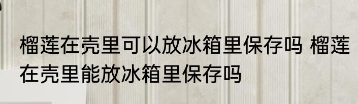榴莲在壳里可以放冰箱里保存吗 榴莲在壳里能放冰箱里保存吗