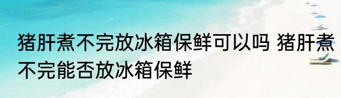 猪肝煮不完放冰箱保鲜可以吗 猪肝煮不完能否放冰箱保鲜