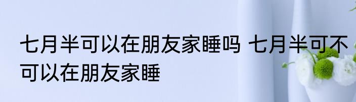 七月半可以在朋友家睡吗 七月半可不可以在朋友家睡