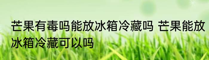 芒果有毒吗能放冰箱冷藏吗 芒果能放冰箱冷藏可以吗