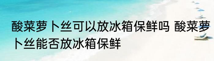 酸菜萝卜丝可以放冰箱保鲜吗 酸菜萝卜丝能否放冰箱保鲜